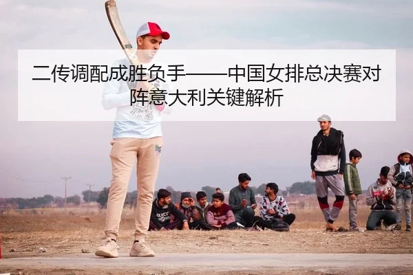 二传调配成胜负手——中国女排总决赛对阵意大利关键解析